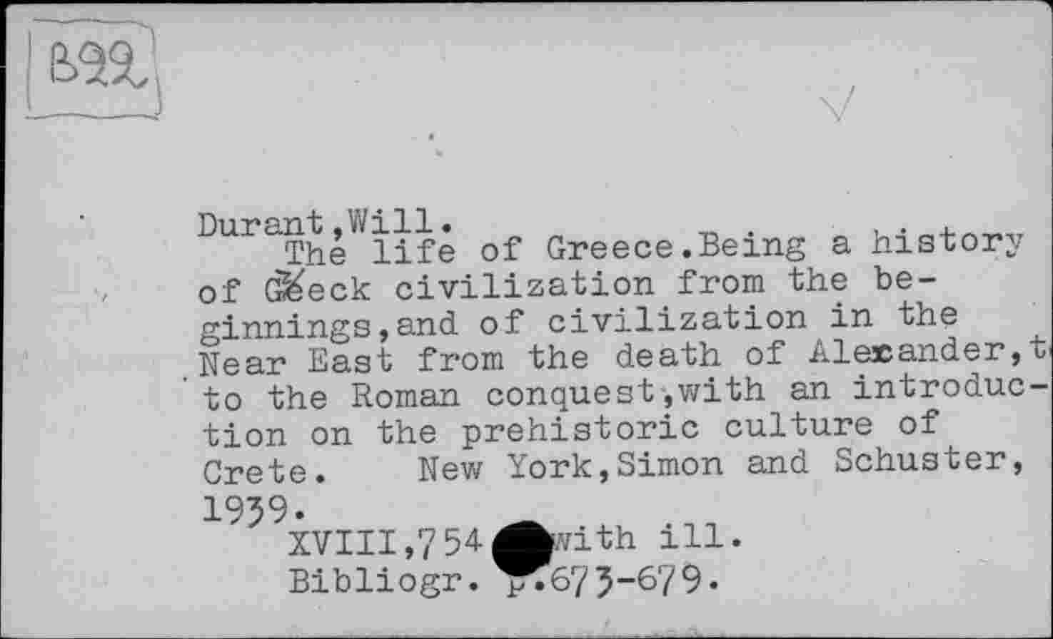 ﻿Durant»Will.	. .
The life of Greece.Being a history of G&eck civilization from the beginnings, and of civilization in the Near East from the death of Alexander,t to the Roman conquest,with an introduction on the prehistoric culture of Crete. New York,Simon and Schuster, 1959.
XVIII,754Avith ill.
Bibliogr. ^^675-679•